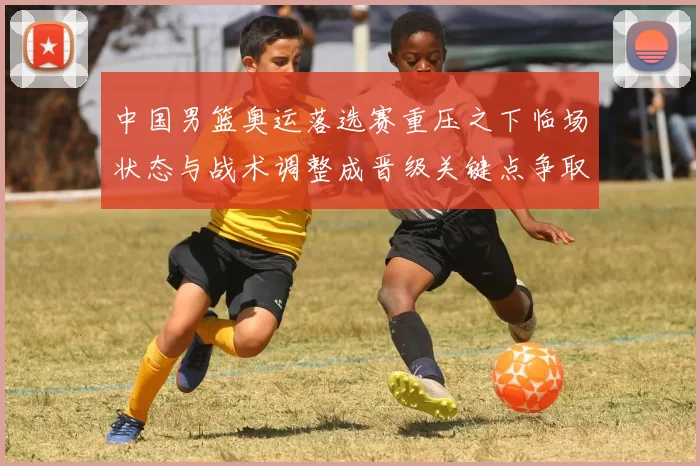 中国男篮奥运落选赛重压之下临场状态与战术调整成晋级关键点争取胜