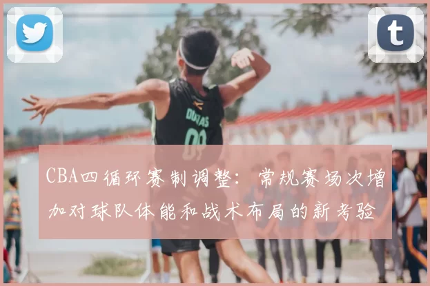 CBA四循环赛制调整:常规赛场次增加对球队体能和战术布局的新考验