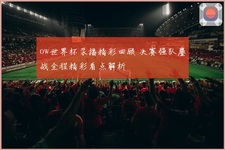 ow世界杯录播精彩回顾 决赛强队鏖战全程精彩看点解析