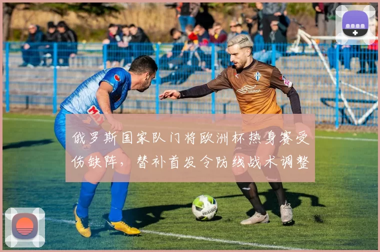 俄罗斯国家队门将欧洲杯热身赛受伤缺阵，替补首发令防线战术调整