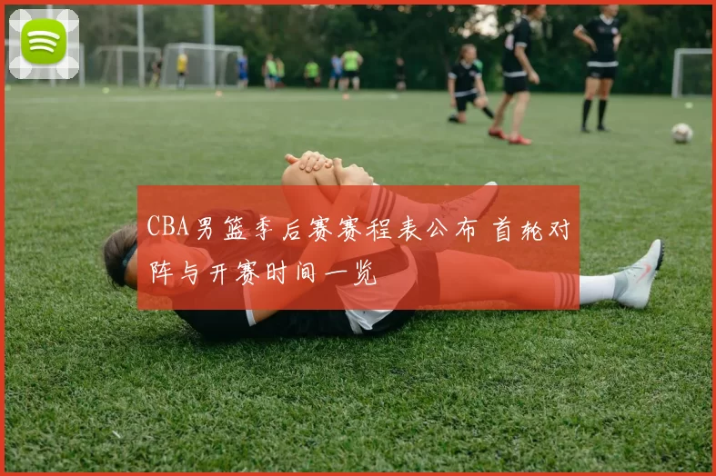 CBA男篮季后赛赛程表公布 首轮对阵与开赛时间一览