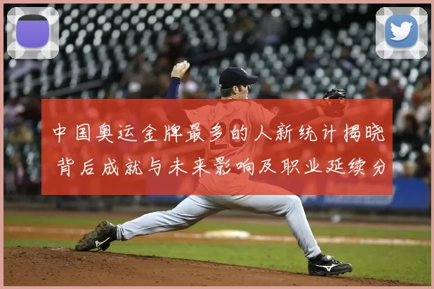 中国奥运金牌最多的人新统计揭晓 背后成就与未来影响及职业延续分析