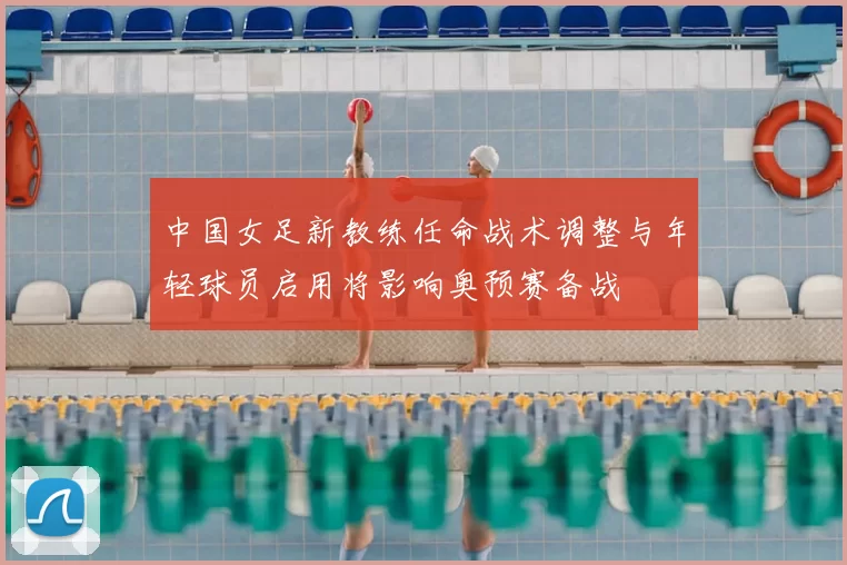 中国女足新教练任命战术调整与年轻球员启用将影响奥预赛备战