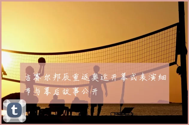 吉赛尔邦辰重返奥运开幕式表演细节与幕后故事公开