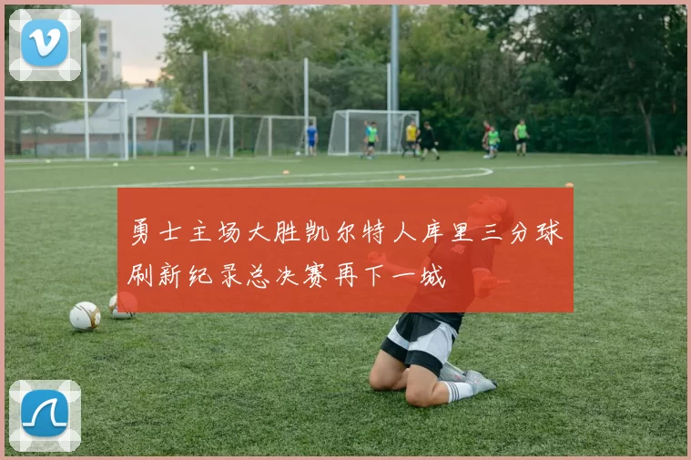 勇士主场大胜凯尔特人库里三分球刷新纪录总决赛再下一城