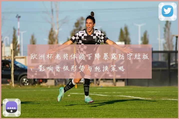 欧洲杯老将体能下降暴露防守短板,影响晋级形势与轮换策略