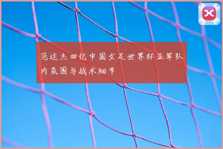 范运杰回忆中国女足世界杯亚军队内氛围与战术细节