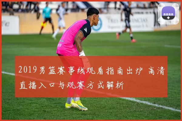 2019男篮赛事线观看指南出炉 高清直播入口与观赛方式解析