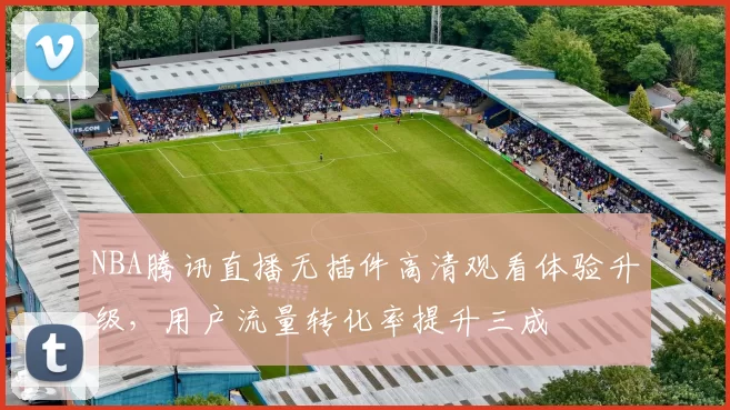 NBA腾讯直播无插件高清观看体验升级，用户流量转化率提升三成