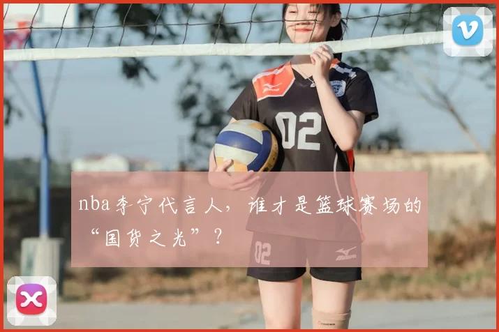 nba李宁代言人，谁才是篮球赛场的“国货之光”？