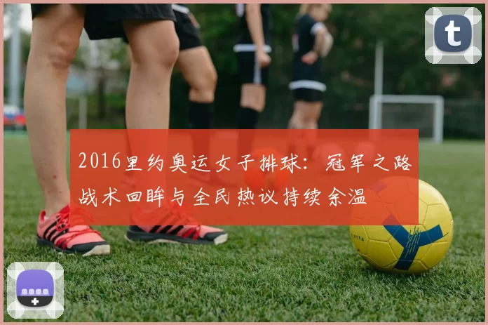 2016里约奥运女子排球：冠军之路战术回眸与全民热议持续余温