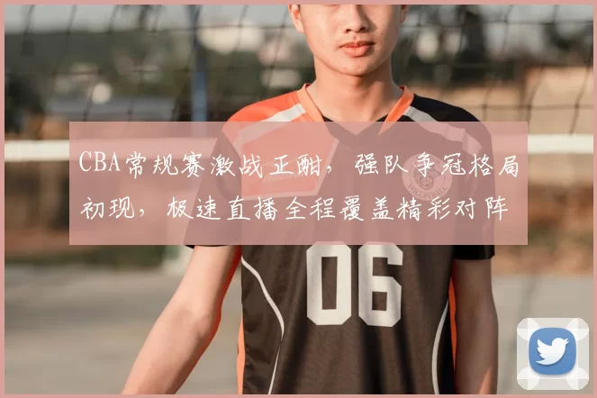 CBA常规赛激战正酣，强队争冠格局初现，极速直播全程覆盖精彩对阵