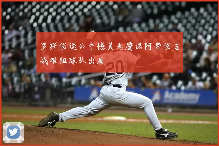 罗斯伤退公牛憾负老鹰诺阿带伤苦战难阻球队出局