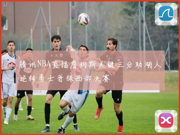 腾讯NBA直播詹姆斯关键三分助湖人逆转勇士晋级西部决赛