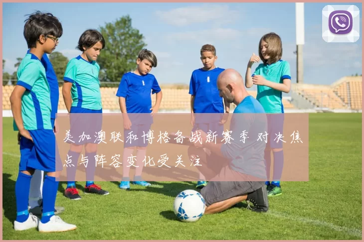 美加澳联和博格备战新赛季 对决焦点与阵容变化受关注