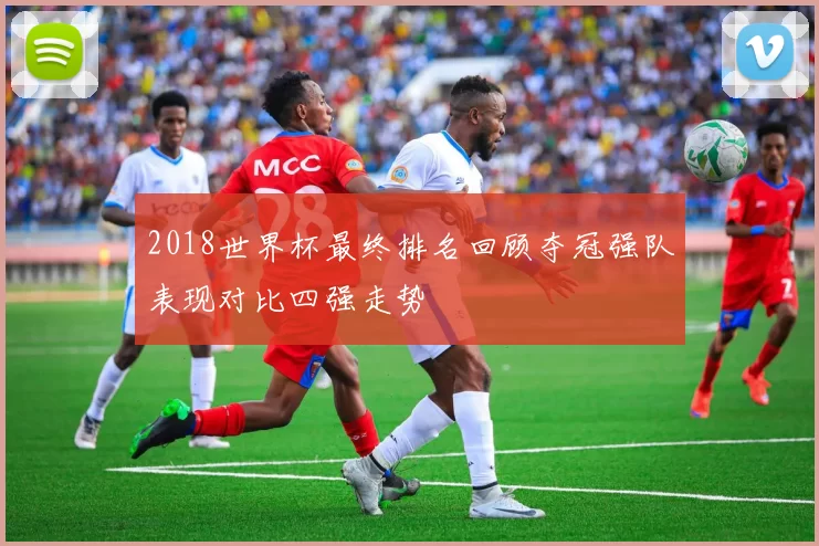 2018世界杯最终排名回顾夺冠强队表现对比四强走势