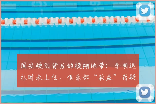 国安硬刚背后的模糊地带：李明送礼时未上任，俱乐部“获益”存疑