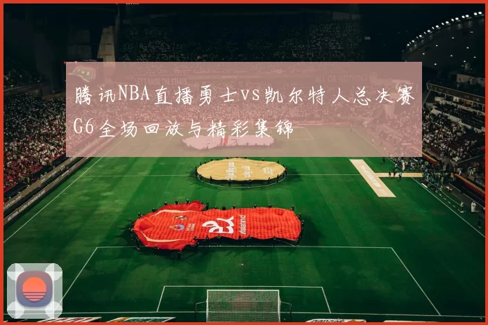 腾讯NBA直播勇士vs凯尔特人总决赛G6全场回放与精彩集锦